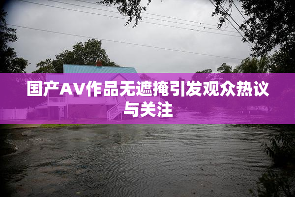 国产AV作品无遮掩引发观众热议与关注