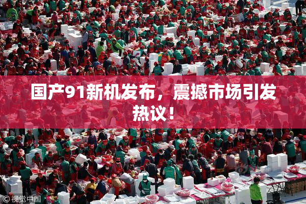 国产91新机发布，震撼市场引发热议！
