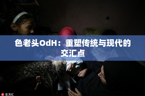 色老头OdH：重塑传统与现代的交汇点