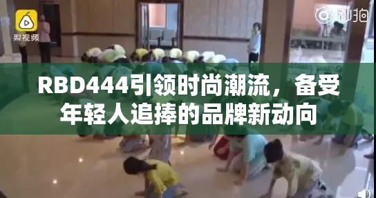 RBD444引领时尚潮流，备受年轻人追捧的品牌新动向