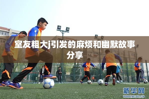 室友粗大j引发的麻烦和幽默故事分享