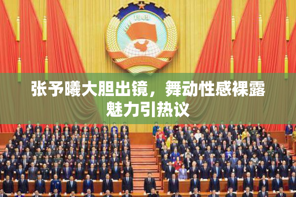 张予曦大胆出镜，舞动性感裸露魅力引热议