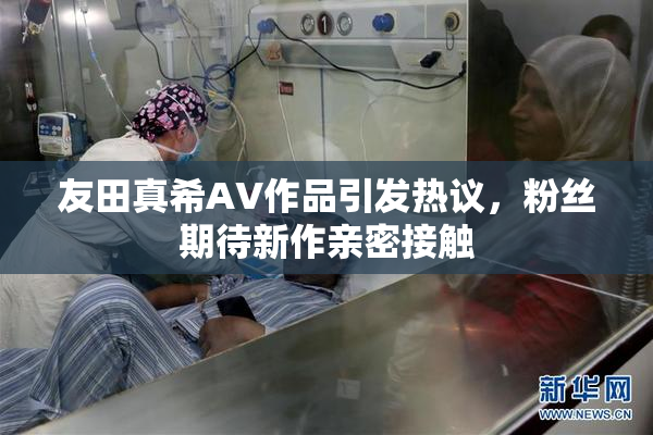 友田真希AV作品引发热议，粉丝期待新作亲密接触