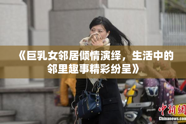 《巨乳女邻居倾情演绎，生活中的邻里趣事精彩纷呈》