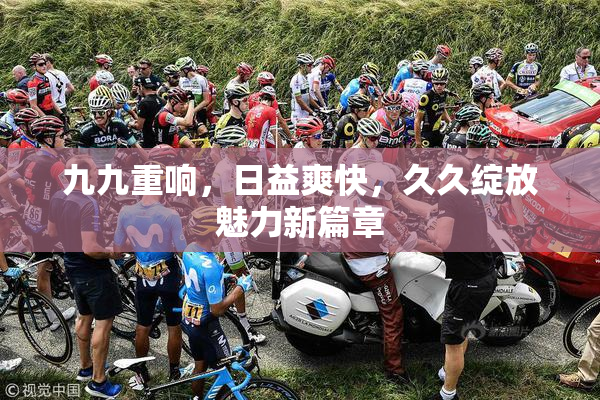 九九重响，日益爽快，久久绽放魅力新篇章