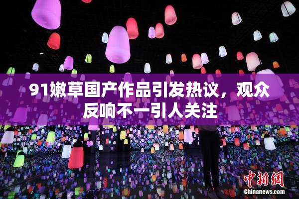 91嫩草国产作品引发热议，观众反响不一引人关注