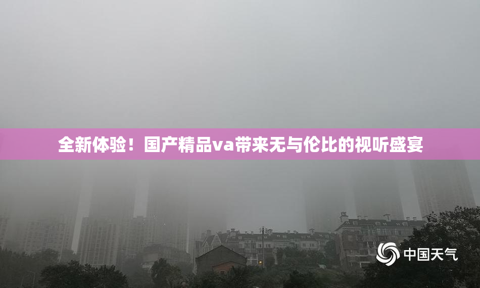 全新体验！国产精品va带来无与伦比的视听盛宴