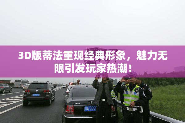 3D版蒂法重现经典形象，魅力无限引发玩家热潮！