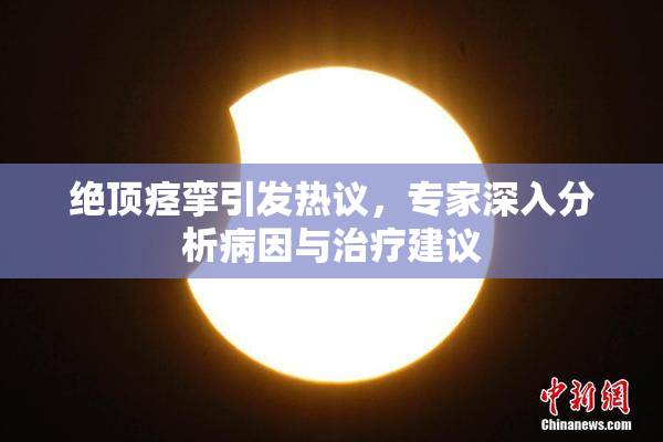 绝顶痉挛引发热议，专家深入分析病因与治疗建议