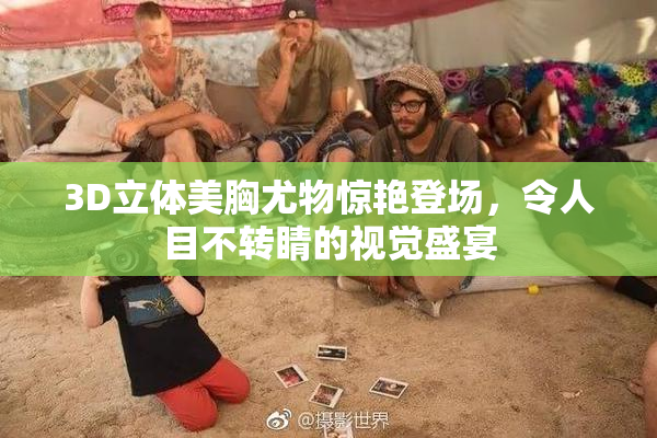 3D立体美胸尤物惊艳登场，令人目不转睛的视觉盛宴