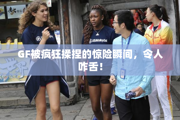 GF被疯狂揉捏的惊险瞬间，令人咋舌！