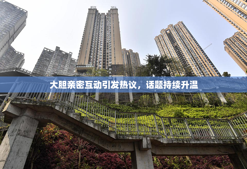 大胆亲密互动引发热议，话题持续升温