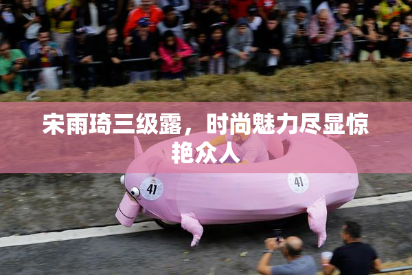 宋雨琦三级露，时尚魅力尽显惊艳众人
