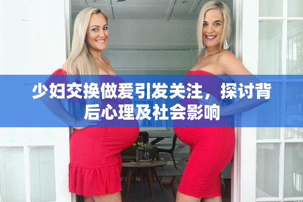 少妇交换做爰引发关注，探讨背后心理及社会影响