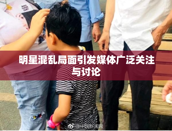 明星混乱局面引发媒体广泛关注与讨论