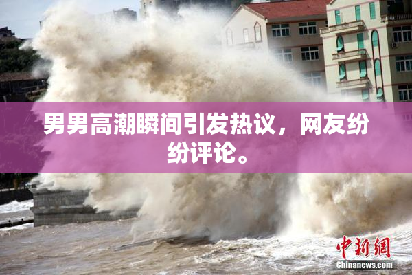 男男高潮瞬间引发热议，网友纷纷评论。