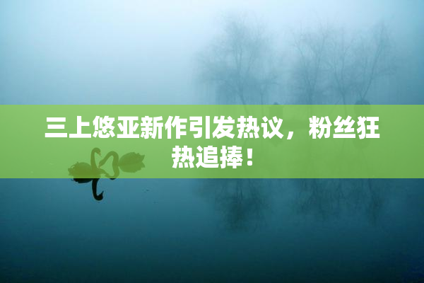 三上悠亚新作引发热议，粉丝狂热追捧！
