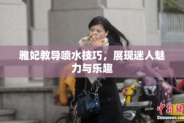 雅妃教导喷水技巧，展现迷人魅力与乐趣