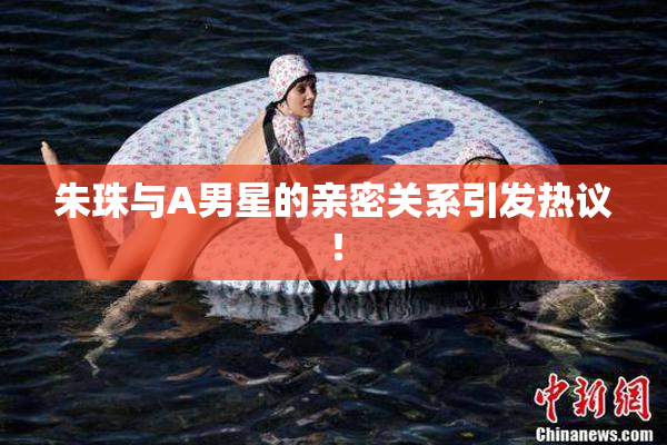 朱珠与A男星的亲密关系引发热议！