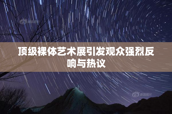 顶级裸体艺术展引发观众强烈反响与热议
