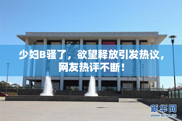 少妇B骚了，欲望释放引发热议，网友热评不断！
