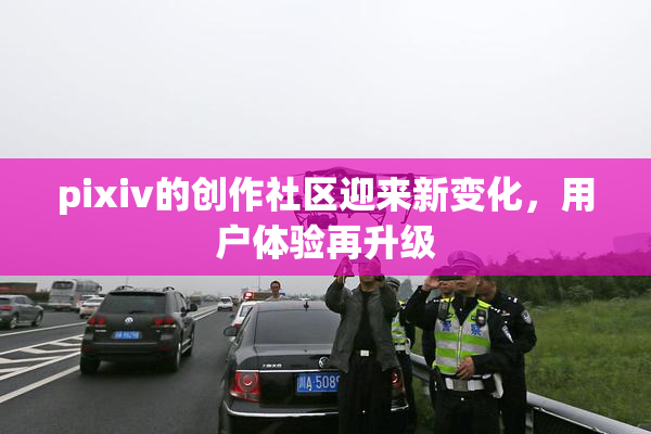 pixiv的创作社区迎来新变化，用户体验再升级