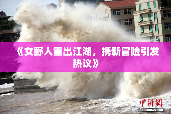 《女野人重出江湖，携新冒险引发热议》