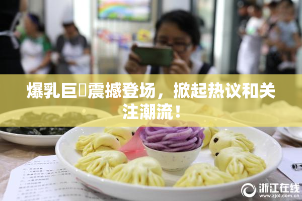 爆乳巨凥震撼登场，掀起热议和关注潮流！