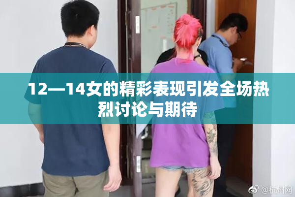12—14女的精彩表现引发全场热烈讨论与期待