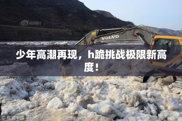 少年高潮再现，h跪挑战极限新高度！