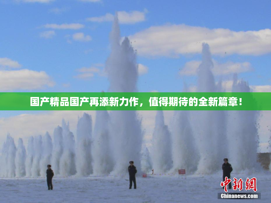 国产精品国产再添新力作，值得期待的全新篇章！