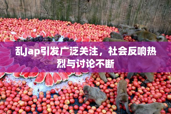 乱Jap引发广泛关注，社会反响热烈与讨论不断
