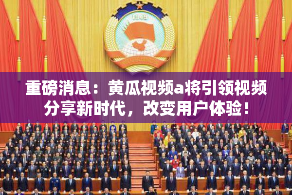 重磅消息：黄瓜视频a将引领视频分享新时代，改变用户体验！