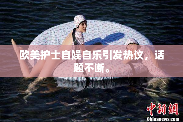 欧美护士自娱自乐引发热议，话题不断。