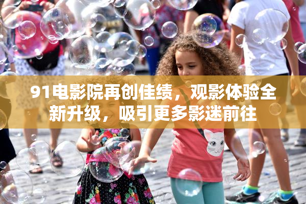 91电影院再创佳绩，观影体验全新升级，吸引更多影迷前往