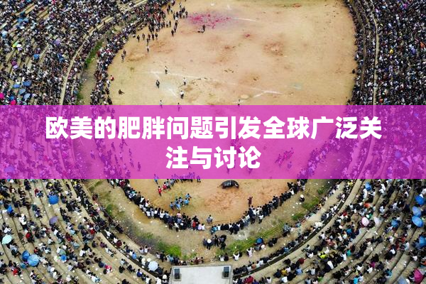 欧美的肥胖问题引发全球广泛关注与讨论