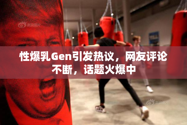 性爆乳Gen引发热议，网友评论不断，话题火爆中