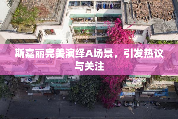 斯嘉丽完美演绎A场景，引发热议与关注