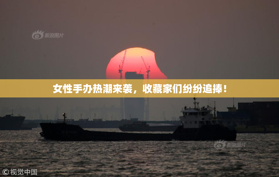 女性手办热潮来袭，收藏家们纷纷追捧！