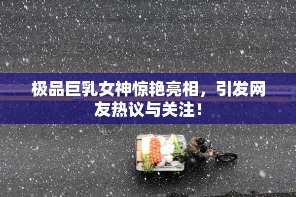 极品巨乳女神惊艳亮相，引发网友热议与关注！