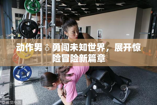 动作男♂勇闯未知世界，展开惊险冒险新篇章