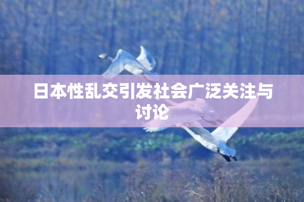 日本性乱交引发社会广泛关注与讨论