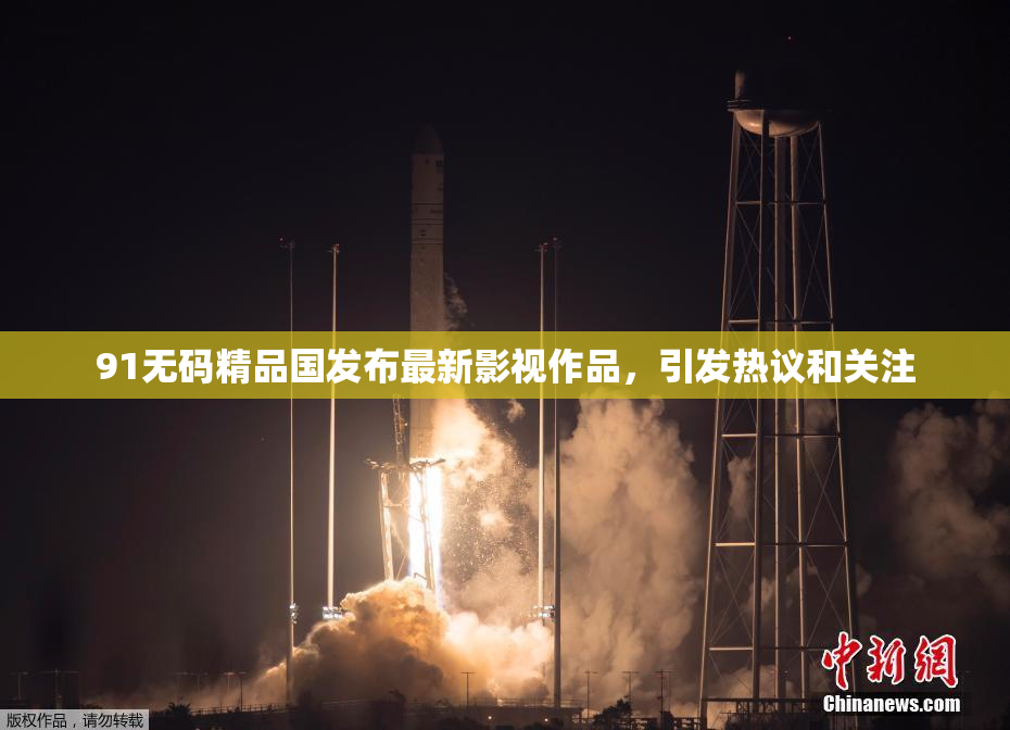 91无码精品国发布最新影视作品，引发热议和关注