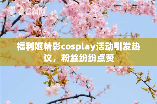 福利姬精彩cosplay活动引发热议，粉丝纷纷点赞