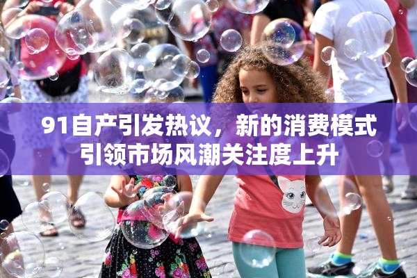 91自产引发热议，新的消费模式引领市场风潮关注度上升