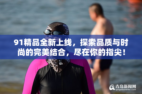 91精品全新上线，探索品质与时尚的完美结合，尽在你的指尖！