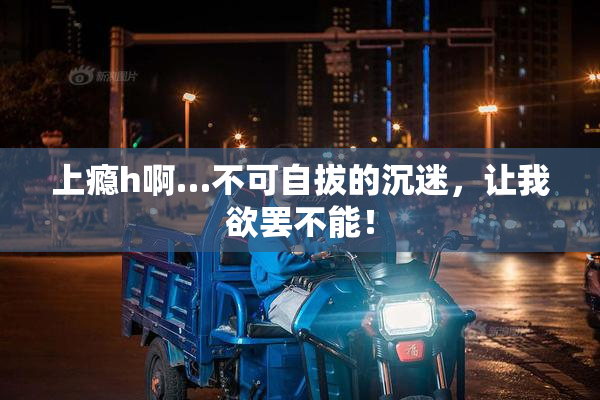 上瘾h啊…不可自拔的沉迷，让我欲罢不能！