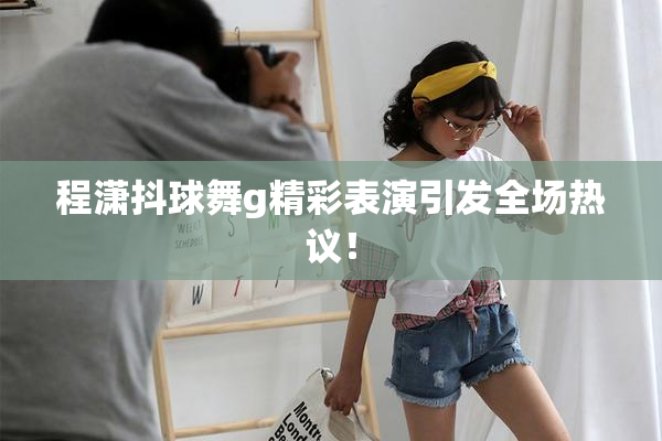程潇抖球舞g精彩表演引发全场热议！