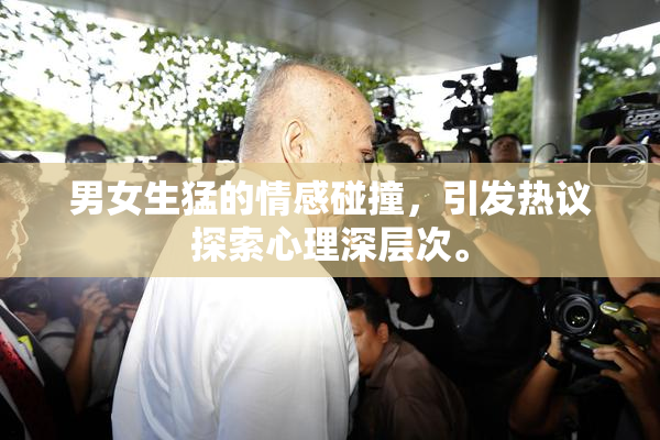男女生猛的情感碰撞，引发热议探索心理深层次。