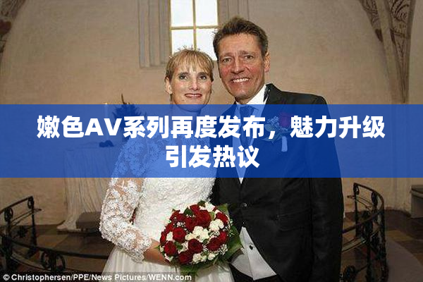 嫩色AV系列再度发布，魅力升级引发热议
